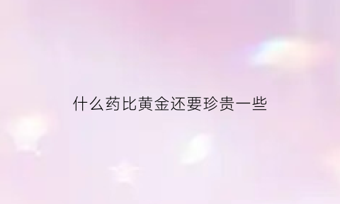 什么药比黄金还要珍贵一些(比黄金还要珍贵的东西)