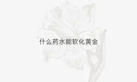 什么药水能软化黄金(什么药水可以溶解黄金)