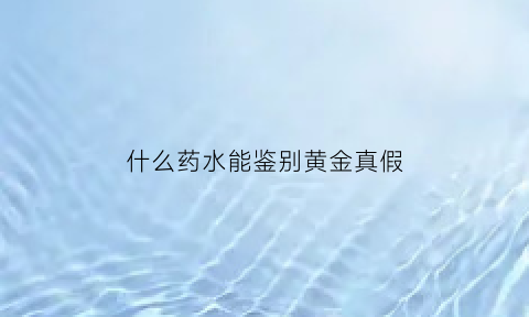 什么药水能鉴别黄金真假(鉴别真假黄金可选用的试剂)