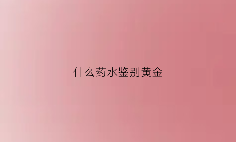 什么药水鉴别黄金(检测黄金的药水是什么)