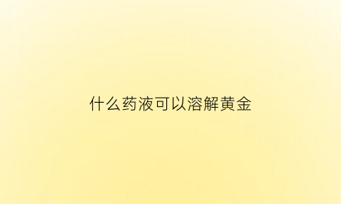 什么药液可以溶解黄金(黄金用什么溶化)