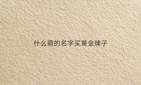 什么萌的名字买黄金牌子(什么萌的名字买黄金牌子好听)