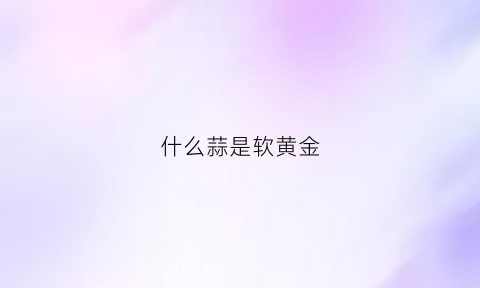 什么蒜是软黄金(什么样的蒜比较好)