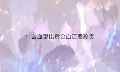 什么血型比黄金血还要珍贵(什么血型比黄金血还要珍贵呢)