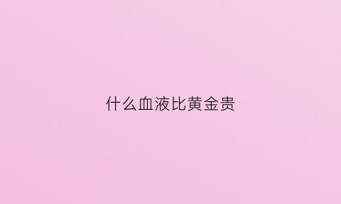 什么血液比黄金贵(什么血最贵重)