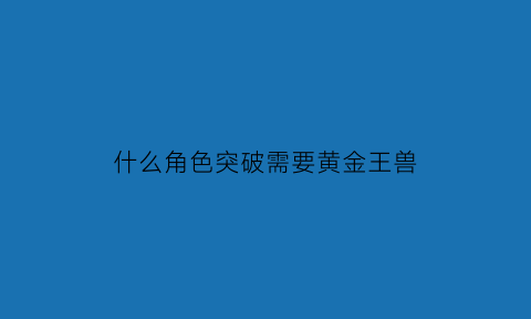 什么角色突破需要黄金王兽(什么道具可以开出黄金神兽)