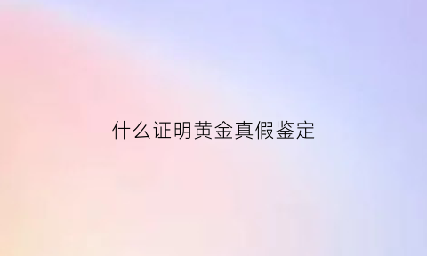 什么证明黄金真假鉴定(验证真黄金有什么办法)