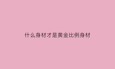 什么身材才是黄金比例身材(什么样的身材算黄金比例)