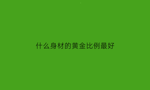 什么身材的黄金比例最好(身材黄金比是多少)