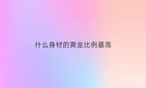 什么身材的黄金比例最高(身材最接近黄金比例的人)