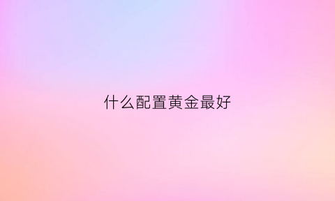 什么配置黄金最好(什么配置黄金最好卖)