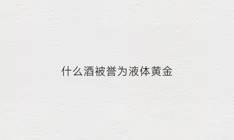 什么酒被誉为液体黄金(被誉为液体黄金的是)