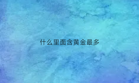 什么里面含黄金最多(什么黄金含黄金量最高)