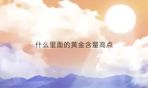 什么里面的黄金含量高点(什么里面含金最多)