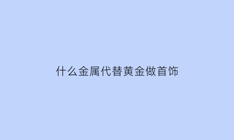 什么金属代替黄金做首饰(什么金属可以代替黄金)