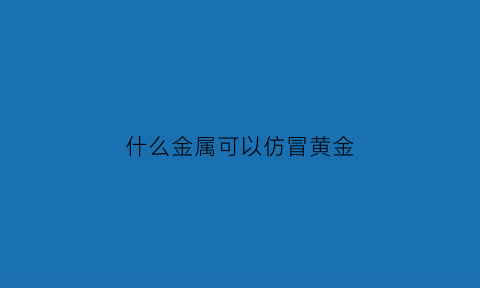 什么金属可以仿冒黄金(仿黄金会掉色吗)