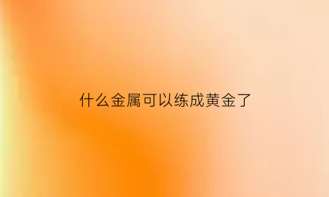 什么金属可以练成黄金了(什么金属可以炼金)