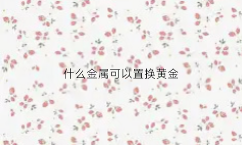 什么金属可以置换黄金(什么金属可以变成黄金)