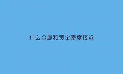 什么金属和黄金密度接近(什么金属和黄金密度接近一点)