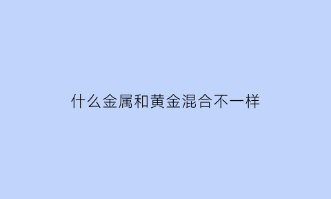 什么金属和黄金混合不一样(黄金和什么金属可以融合在一起)