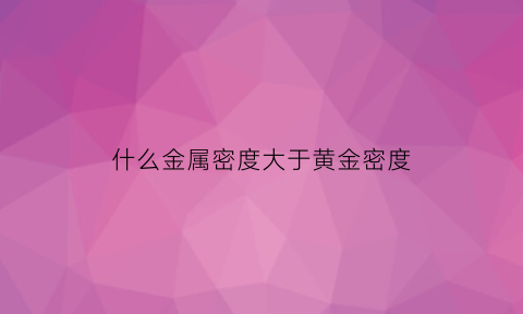 什么金属密度大于黄金密度(密度大于金的金属)