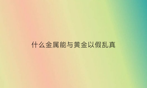 什么金属能与黄金以假乱真(黄金里面掺假掺的什么)