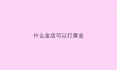 什么金店可以打黄金(什么金店可以打黄金手镯)