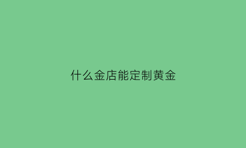 什么金店能定制黄金(什么金店能定制黄金项链)