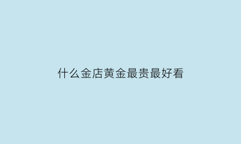 什么金店黄金最贵最好看(哪个金店款式好看)