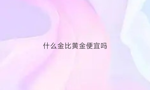 什么金比黄金便宜吗(什么东西比金子更贵还很难买到)