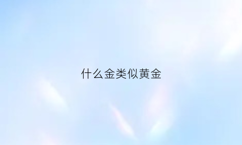 什么金类似黄金(什么金跟黄金相似并且便宜)