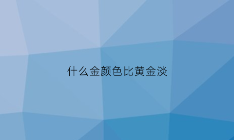 什么金颜色比黄金淡(什么颜色的金才是比较好)