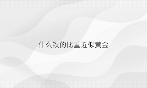 什么铁的比重近似黄金(什么金属比铁的密度大)