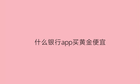 什么银行app买黄金便宜(哪个银行买黄金最便宜)