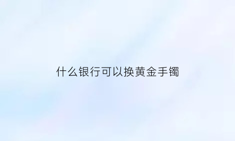 什么银行可以换黄金手镯(什么银行可以换黄金手镯的)