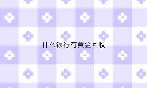 什么银行有黄金回收(哪家银行收黄金)