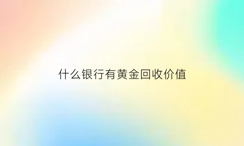 什么银行有黄金回收价值(哪些银行有黄金出售)