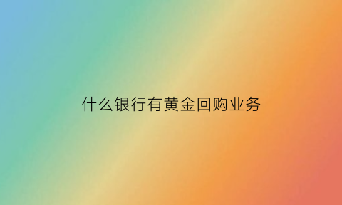 什么银行有黄金回购业务(哪个银行黄金回购)