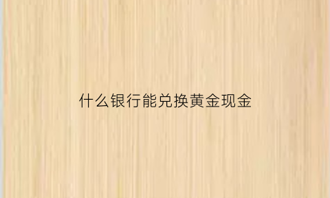 什么银行能兑换黄金现金(什么银行能兑换黄金现金价值高)