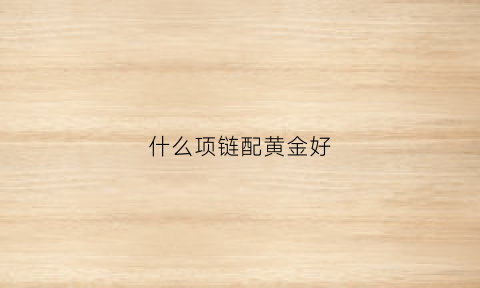 什么项链配黄金好(什么黄金项链好看)