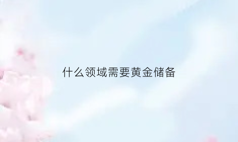 什么领域需要黄金储备(什么叫黄金储备)