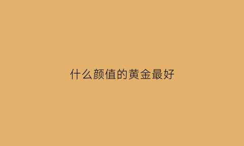 什么颜值的黄金最好(什么黄金首饰好看)