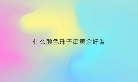 什么颜色珠子串黄金好看(什么颜色的珠子)