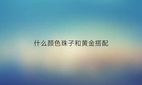 什么颜色珠子和黄金搭配(什么颜色珠子配黄金好看)