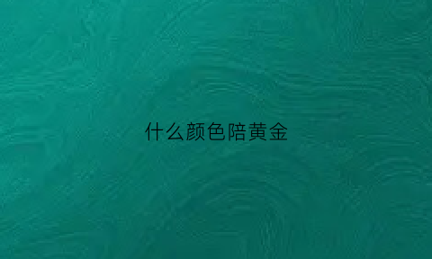 什么颜色陪黄金(什么颜色搭配是金黄色)