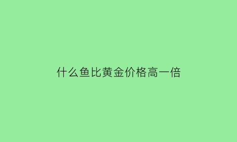 什么鱼比黄金价格高一倍(什么鱼比黄金价格高一倍呢)