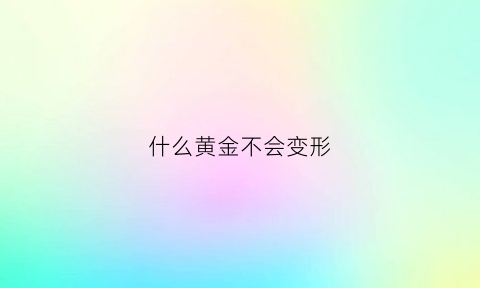 什么黄金不会变形(什么黄金不会贬值)