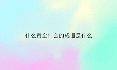 什么黄金什么的成语是什么(什么黄金什么的成语是什么词语)