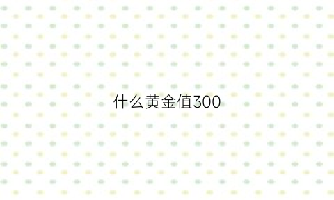 什么黄金值300(什么黄金500多一克)