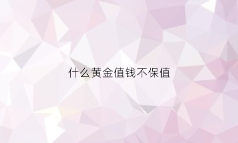 什么黄金值钱不保值(什么黄金值钱不保值呢)